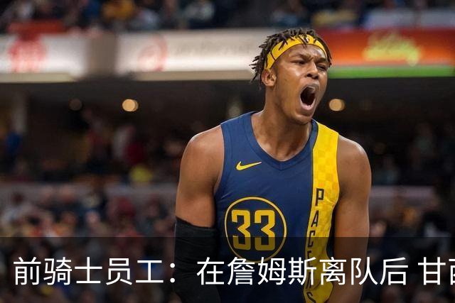 前骑士员工：在詹姆斯离队后 甘西是我们重塑球队文化的重要功臣