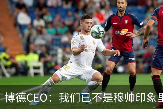 博德CEO：我们已不是穆帅印象里的球队，当年他都不愿在这训练