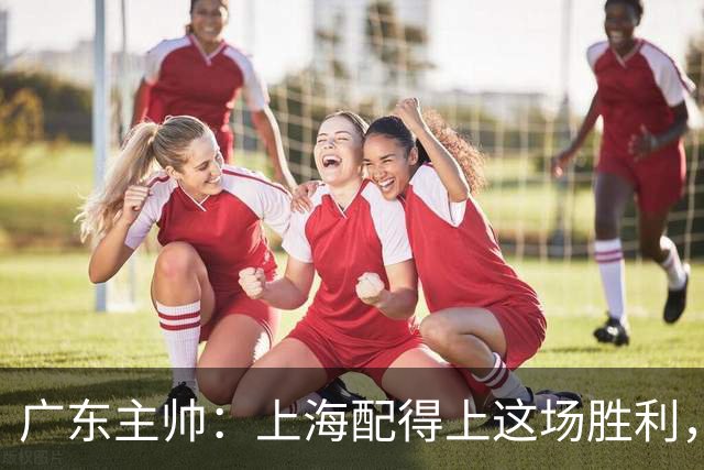 广东主帅：上海配得上这场胜利，他们对抗强度很高