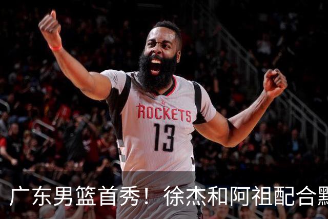 广东男篮首秀！徐杰和阿祖配合默契，弗格无愧FMVP，胡明轩拉胯
