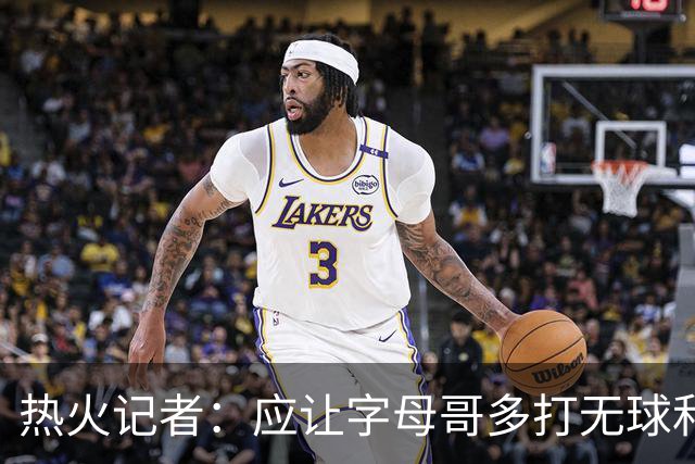 热火记者：应让字母哥多打无球和挡拆顺下 减少他持球往人堆里冲