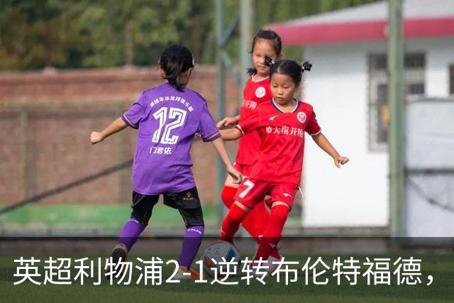 英超利物浦2-1逆转布伦特福德，伊萨克补时绝杀助球队抢分