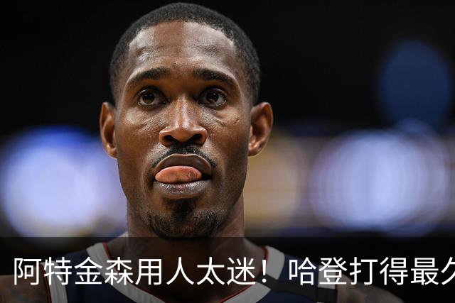 阿特金森用人太迷！哈登打得最久，海佐尼亚被弃，无脑信任梅里尔